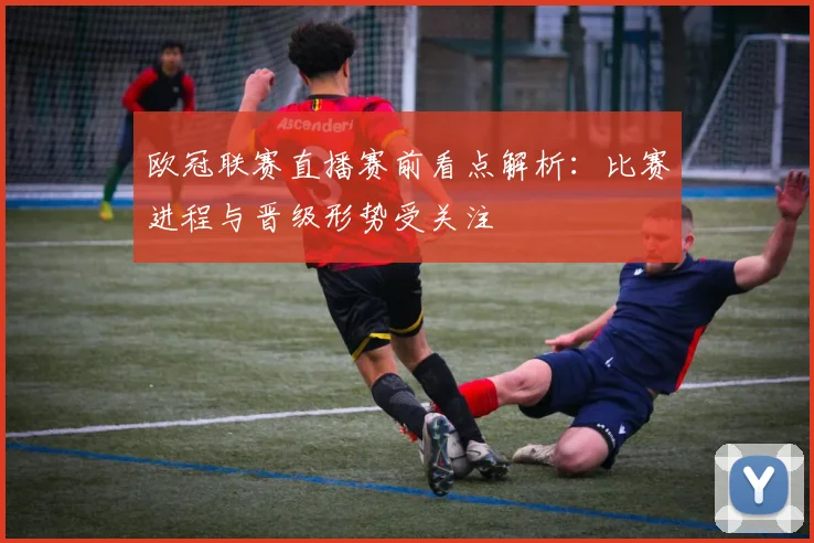 欧冠联赛直播赛前看点解析:比赛进程与晋级形势受关注