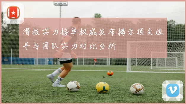 滑板实力榜单权威发布揭示顶尖选手与团队实力对比分析