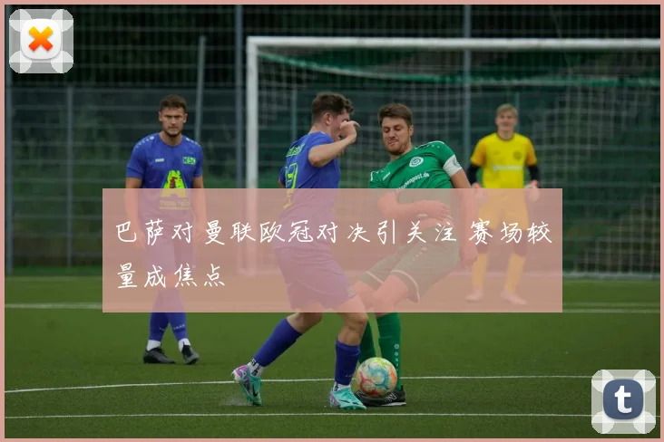 巴萨对曼联欧冠对决引关注 赛场较量成焦点