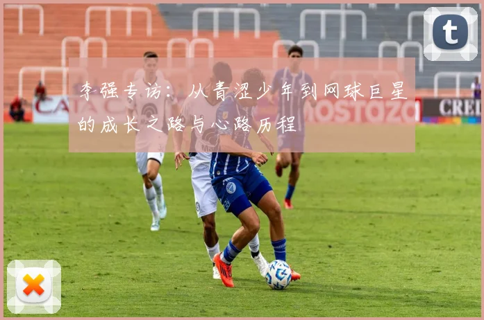 李强专访:从青涩少年到网球巨星的成长之路与心路历程