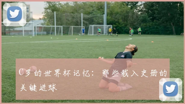 C罗的世界杯记忆:那些载入史册的关键进球