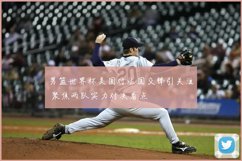 男篮世界杯美国对法国交锋引关注 聚焦两队实力对决看点