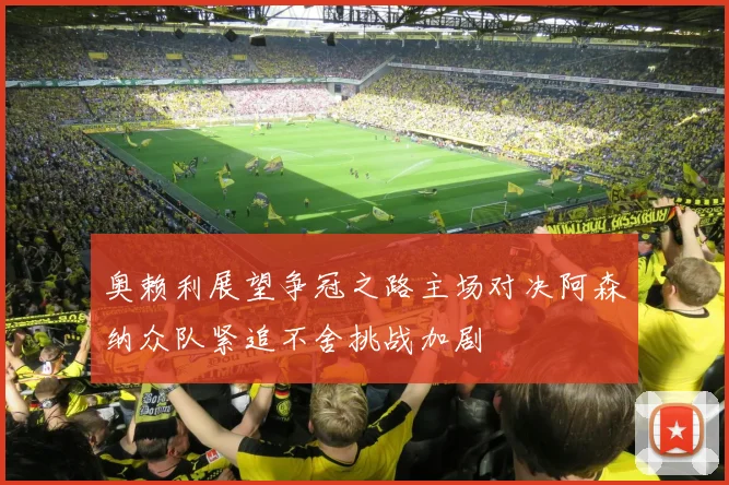 奥赖利展望争冠之路主场对决阿森纳众队紧追不舍挑战加剧