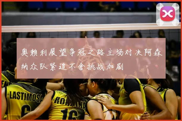 奥赖利展望争冠之路主场对决阿森纳众队紧追不舍挑战加剧