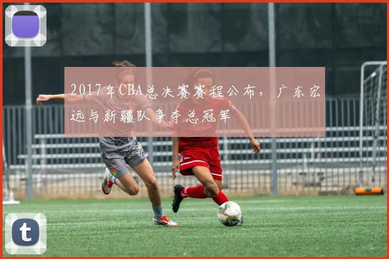 2017年CBA总决赛赛程公布,广东宏远与新疆队争夺总冠军