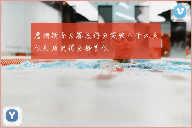 詹姆斯季后赛总得分突破八千大关位列历史得分榜首位