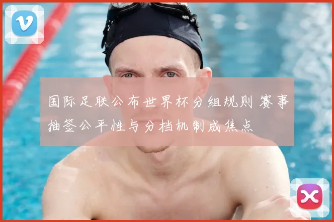 国际足联公布世界杯分组规则 赛事抽签公平性与分档机制成焦点