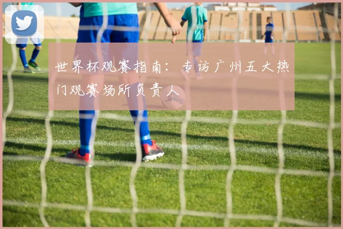 世界杯观赛指南：专访广州五大热门观赛场所负责人