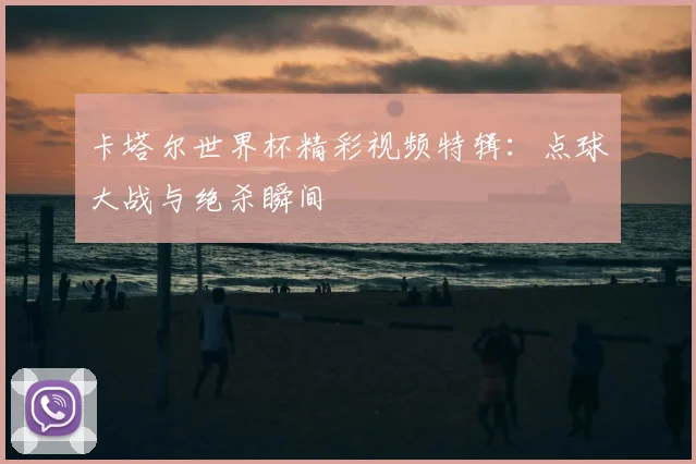 卡塔尔世界杯精彩视频特辑：点球大战与绝杀瞬间