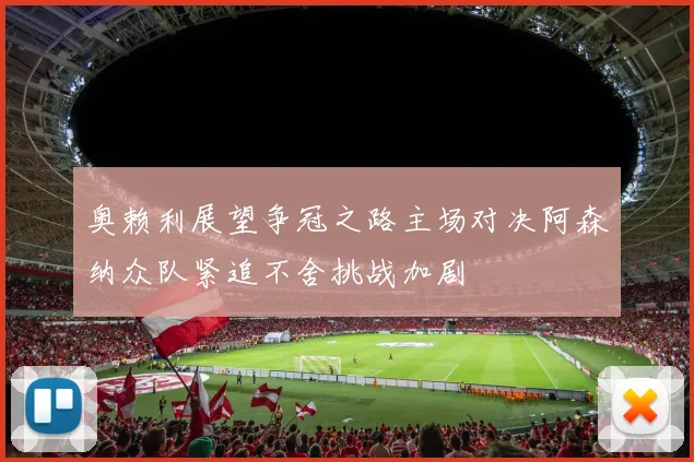 奥赖利展望争冠之路主场对决阿森纳众队紧追不舍挑战加剧