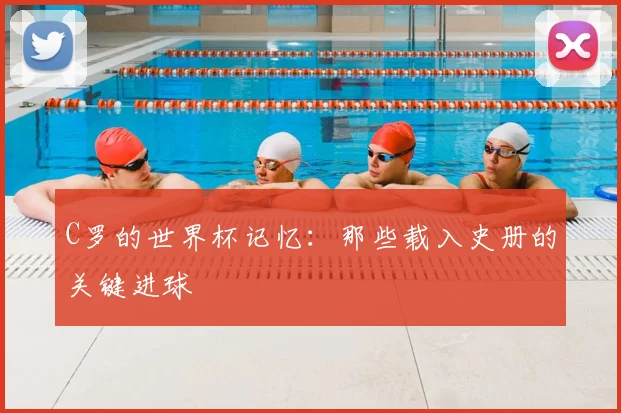 C罗的世界杯记忆:那些载入史册的关键进球