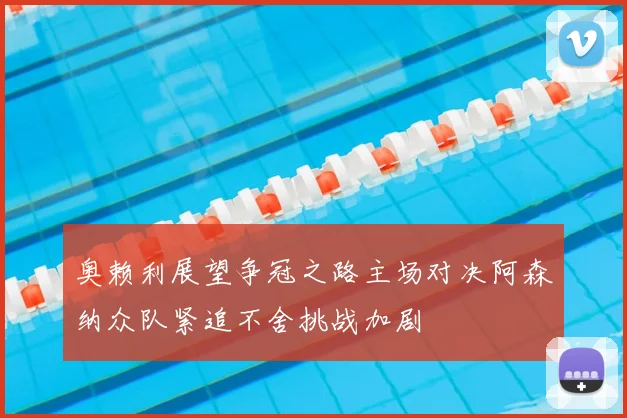 奥赖利展望争冠之路主场对决阿森纳众队紧追不舍挑战加剧