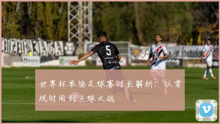 世界杯单场足球赛时长解析:从常规时间到点球大战