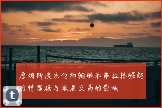 詹姆斯谈杰伦约翰逊和弗拉格崛起对特雷杨与浓眉交易的影响