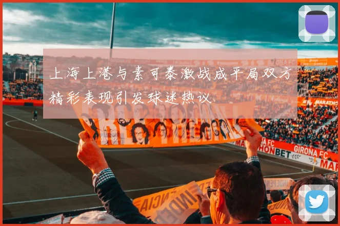 上海上港与素可泰激战成平局双方精彩表现引发球迷热议