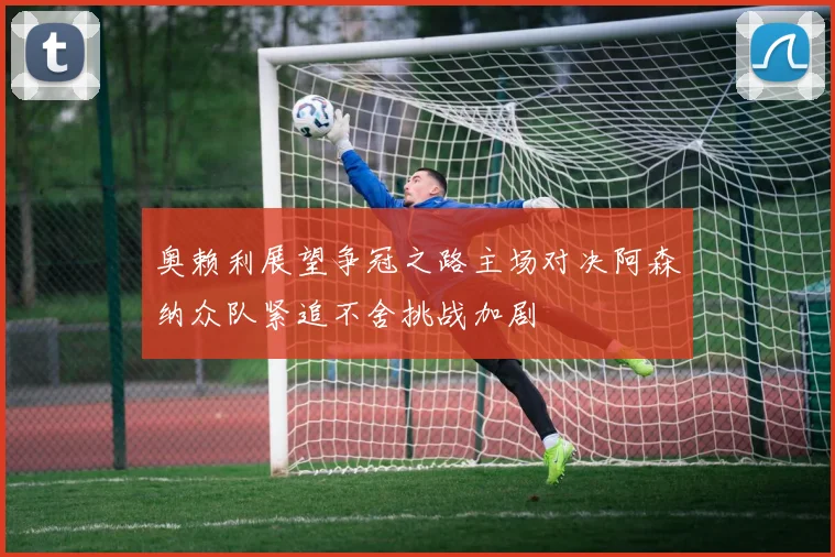 奥赖利展望争冠之路主场对决阿森纳众队紧追不舍挑战加剧