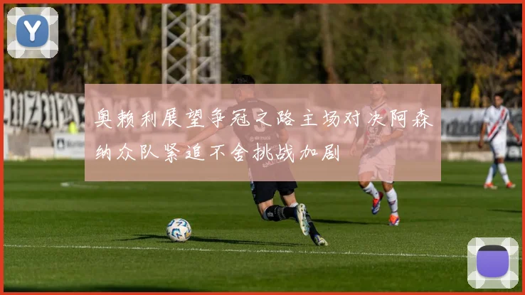奥赖利展望争冠之路主场对决阿森纳众队紧追不舍挑战加剧