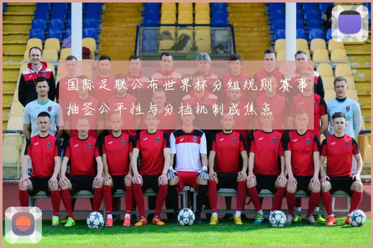 国际足联公布世界杯分组规则 赛事抽签公平性与分档机制成焦点