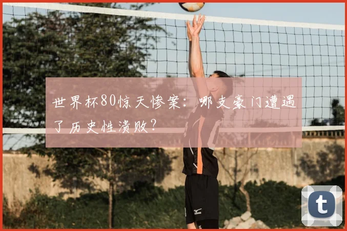 世界杯80惊天惨案:哪支豪门遭遇了历史性溃败?
