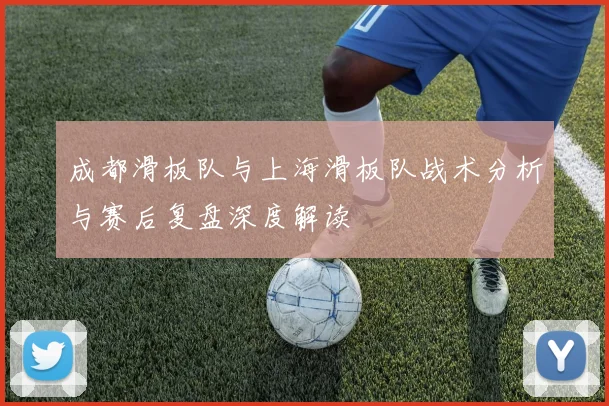 成都滑板队与上海滑板队战术分析与赛后复盘深度解读