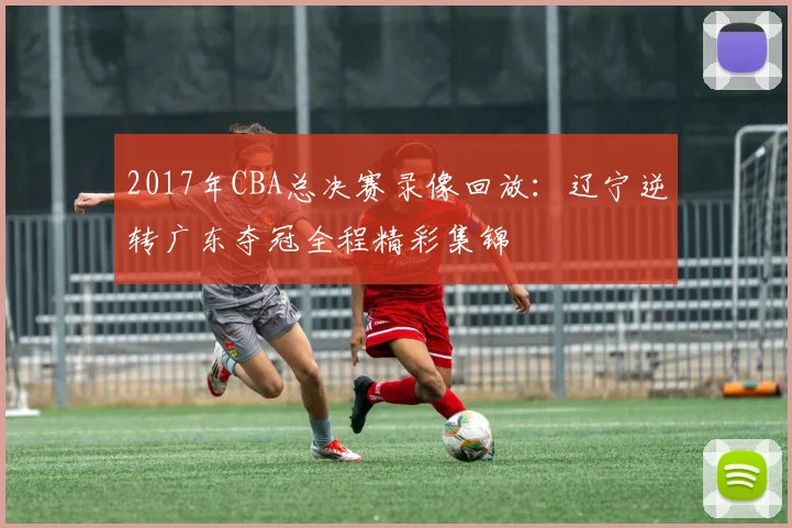 2017年CBA总决赛录像回放:辽宁逆转广东夺冠全程精彩集锦