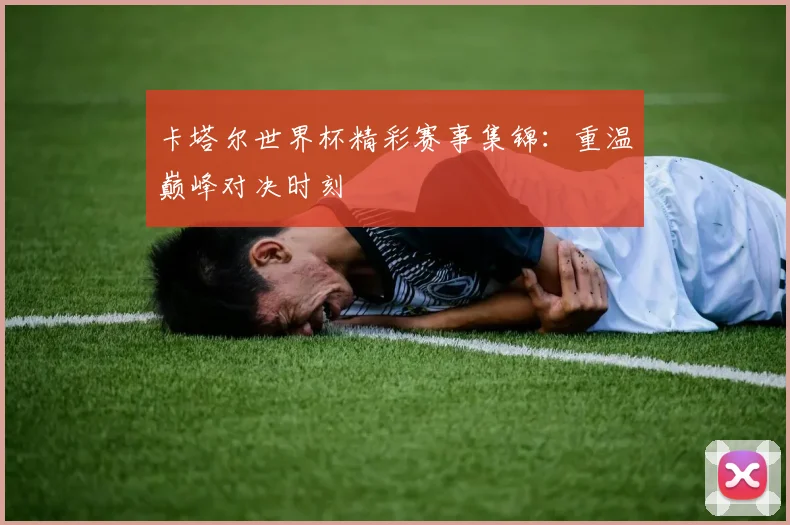 卡塔尔世界杯精彩赛事集锦:重温巅峰对决时刻