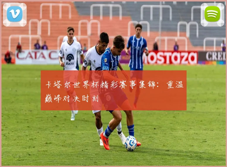 卡塔尔世界杯精彩赛事集锦:重温巅峰对决时刻