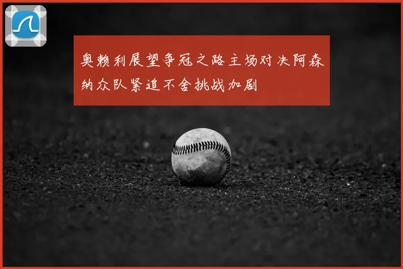 奥赖利展望争冠之路主场对决阿森纳众队紧追不舍挑战加剧