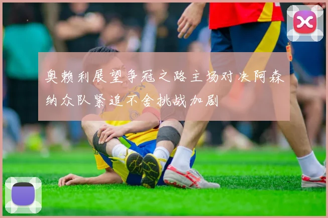 奥赖利展望争冠之路主场对决阿森纳众队紧追不舍挑战加剧