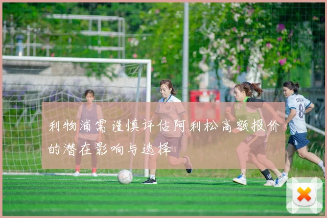 利物浦需谨慎评估阿利松高额报价的潜在影响与选择