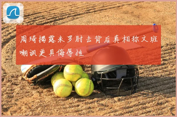 周琦揭露米罗肘击背后真相称文班嘲讽更具侮辱性