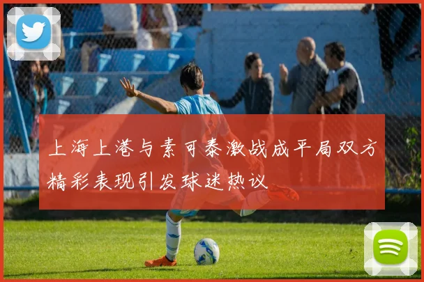 上海上港与素可泰激战成平局双方精彩表现引发球迷热议