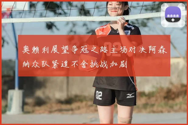 奥赖利展望争冠之路主场对决阿森纳众队紧追不舍挑战加剧