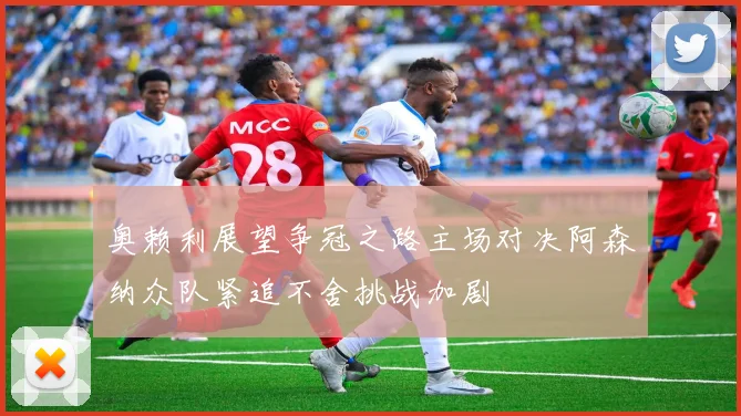 奥赖利展望争冠之路主场对决阿森纳众队紧追不舍挑战加剧