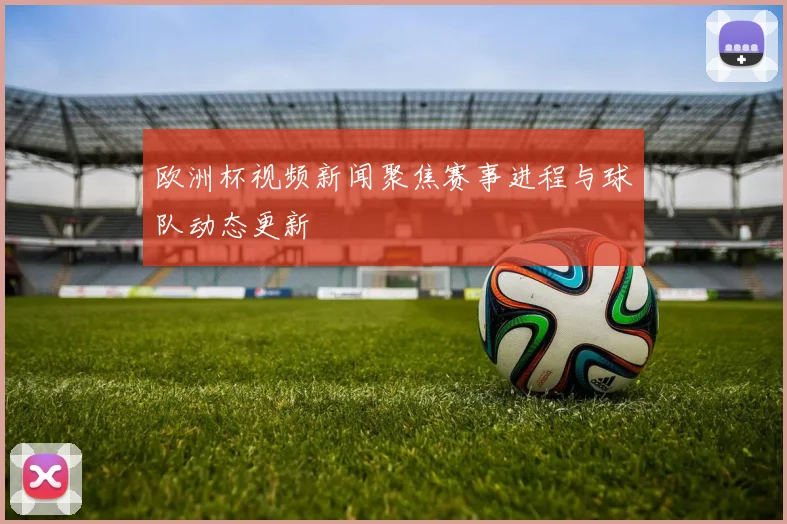 欧洲杯视频新闻聚焦赛事进程与球队动态更新