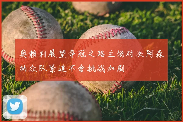 奥赖利展望争冠之路主场对决阿森纳众队紧追不舍挑战加剧