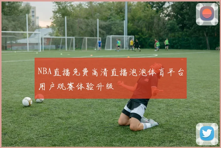 NBA直播免费高清直播泡泡体育平台用户观赛体验升级
