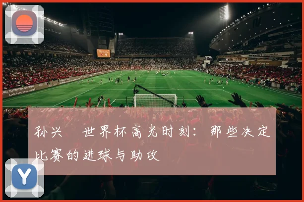 孙兴慜世界杯高光时刻:那些决定比赛的进球与助攻