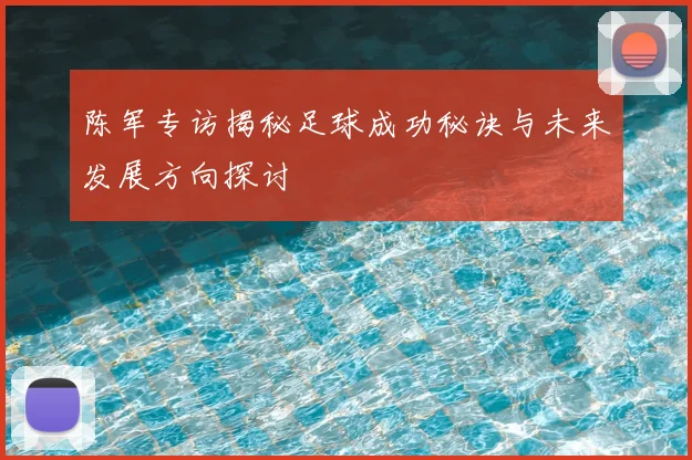 陈军专访揭秘足球成功秘诀与未来发展方向探讨