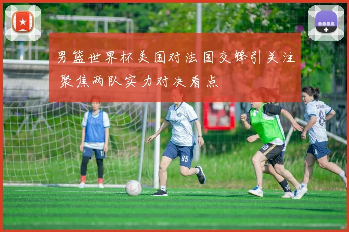 男篮世界杯美国对法国交锋引关注 聚焦两队实力对决看点