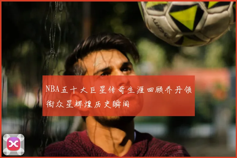 NBA五十大巨星传奇生涯回顾乔丹领衔众星辉煌历史瞬间