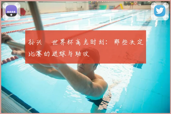 孙兴慜世界杯高光时刻:那些决定比赛的进球与助攻