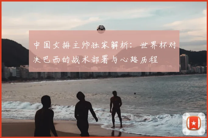 中国女排主帅独家解析:世界杯对决巴西的战术部署与心路历程