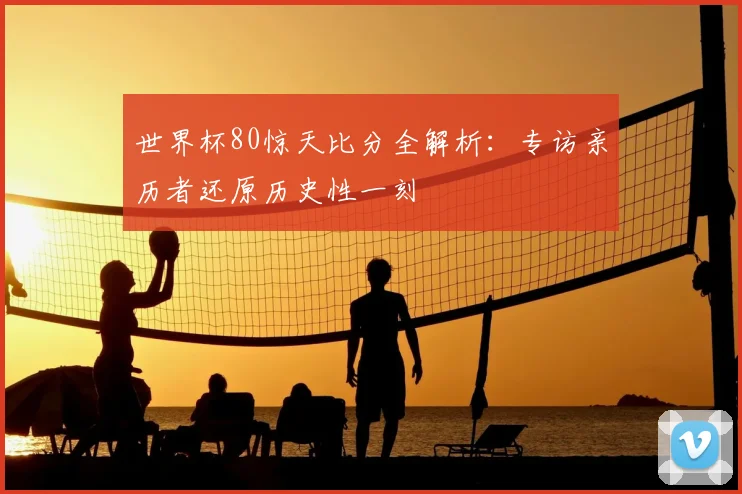 世界杯80惊天比分全解析:专访亲历者还原历史性一刻