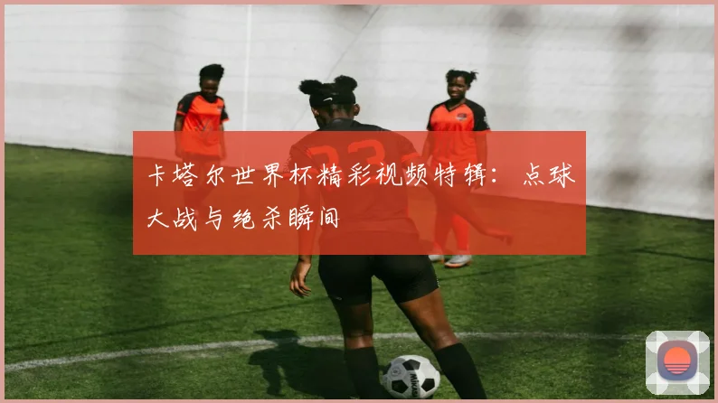 卡塔尔世界杯精彩视频特辑:点球大战与绝杀瞬间