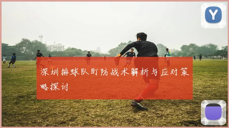 深圳排球队盯防战术解析与应对策略探讨
