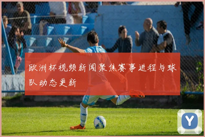 欧洲杯视频新闻聚焦赛事进程与球队动态更新