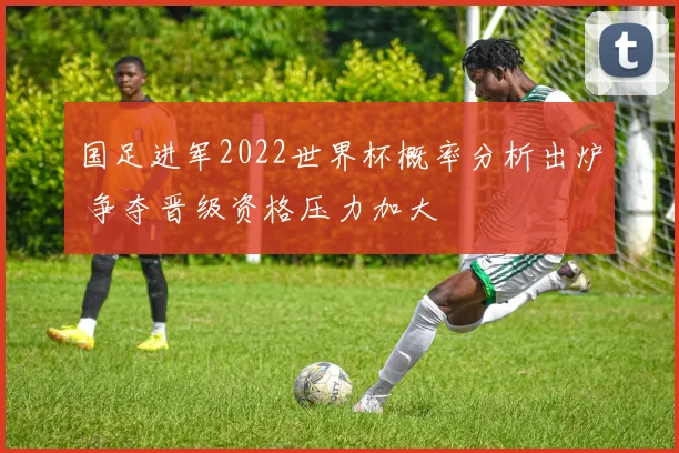 国足进军2022世界杯概率分析出炉 争夺晋级资格压力加大