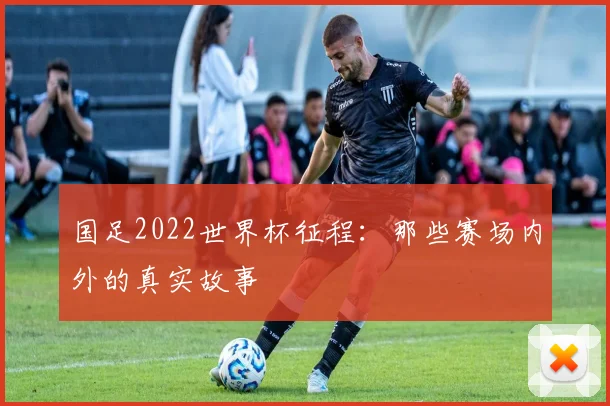 国足2022世界杯征程：那些赛场内外的真实故事